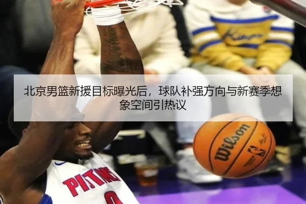 北京男篮新援目标曝光后，球队补强方向与新赛季想象空间引热议 - maiqiuzhanweb